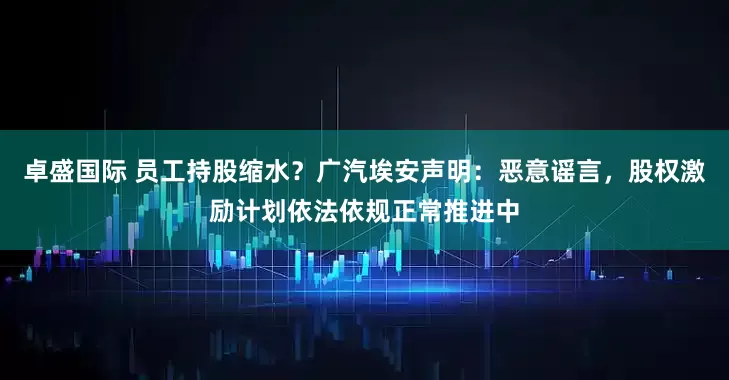 卓盛国际 员工持股缩水？广汽埃安声明：恶意谣言，股权激励计划依法依规正常推进中