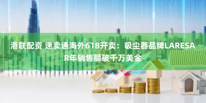 港联配资 速卖通海外618开卖：吸尘器品牌LARESAR年销售额破千万美金