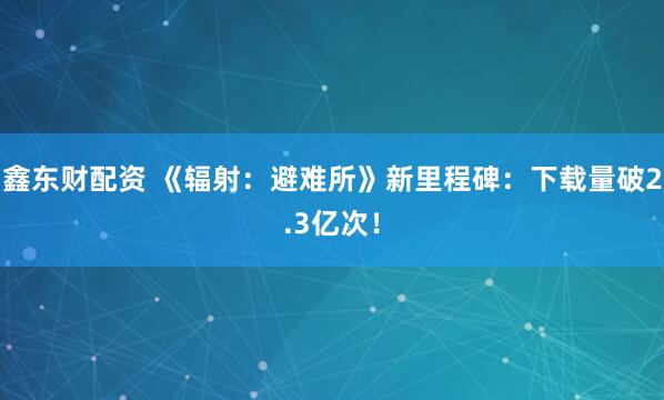鑫东财配资 《辐射：避难所》新里程碑：下载量破2.3亿次！