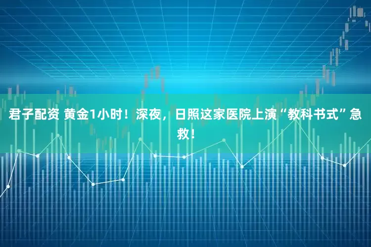 君子配资 黄金1小时！深夜，日照这家医院上演“教科书式”急救！