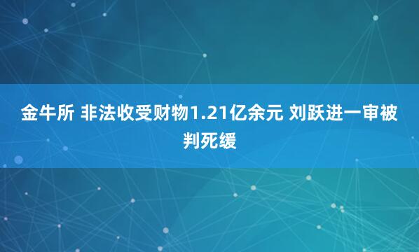 金牛所 非法收受财物1.21亿余元 刘跃进一审被判死缓