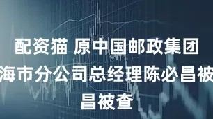 配资猫 原中国邮政集团上海市分公司总经理陈必昌被查