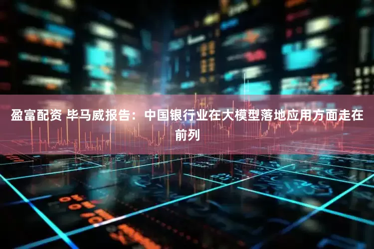 盈富配资 毕马威报告：中国银行业在大模型落地应用方面走在前列
