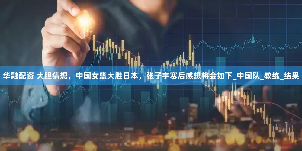 华融配资 大胆猜想，中国女篮大胜日本，张子宇赛后感想将会如下_中国队_教练_结果