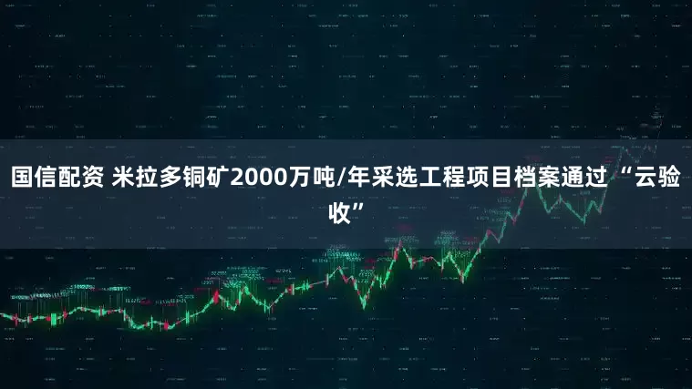 国信配资 米拉多铜矿2000万吨/年采选工程项目档案通过 “云验收”