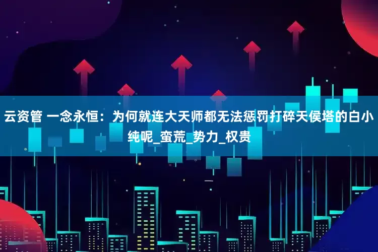 云资管 一念永恒：为何就连大天师都无法惩罚打碎天侯塔的白小纯呢_蛮荒_势力_权贵
