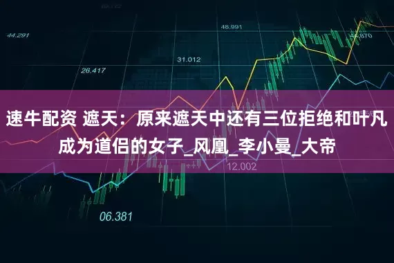 速牛配资 遮天：原来遮天中还有三位拒绝和叶凡成为道侣的女子_风凰_李小曼_大帝