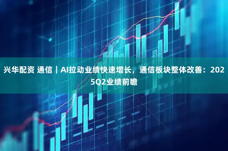 兴华配资 通信｜AI拉动业绩快速增长，通信板块整体改善：2025Q2业绩前瞻
