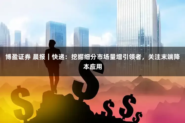 博盈证券 晨报｜快递：挖掘细分市场量增引领者，关注末端降本应用