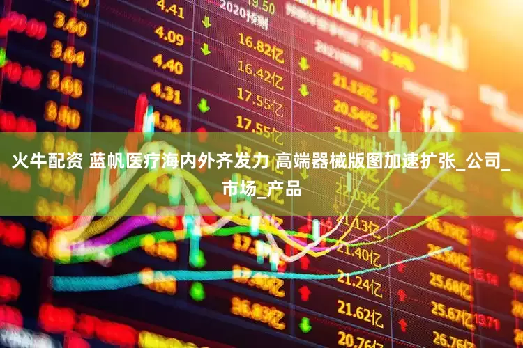火牛配资 蓝帆医疗海内外齐发力 高端器械版图加速扩张_公司_市场_产品