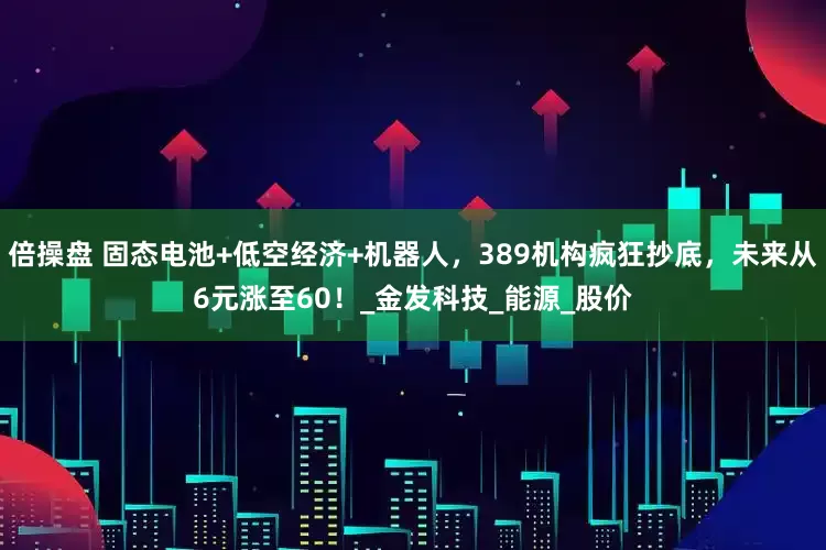 倍操盘 固态电池+低空经济+机器人，389机构疯狂抄底，未来从6元涨至60！_金发科技_能源_股价