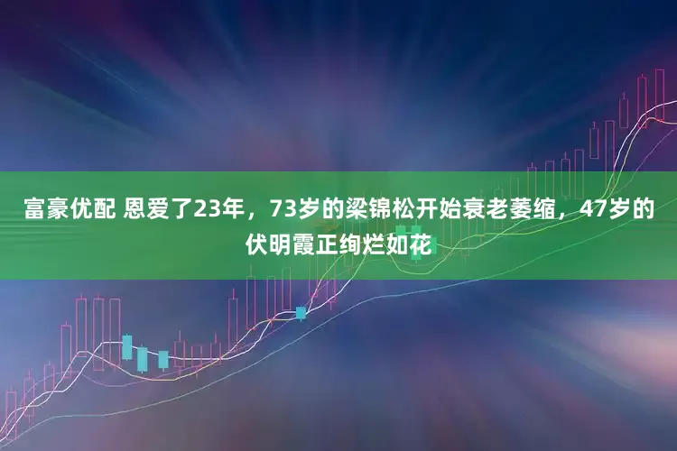 富豪优配 恩爱了23年，73岁的梁锦松开始衰老萎缩，47岁的伏明霞正绚烂如花