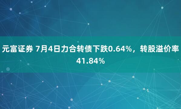 元富证券 7月4日力合转债下跌0.64%，转股溢价率41.84%