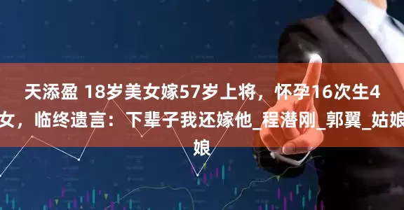 天添盈 18岁美女嫁57岁上将，怀孕16次生4女，临终遗言：下辈子我还嫁他_程潜刚_郭翼_姑娘
