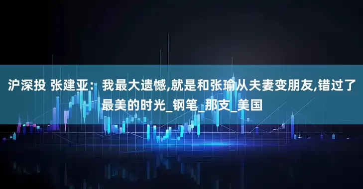 沪深投 张建亚：我最大遗憾,就是和张瑜从夫妻变朋友,错过了最美的时光_钢笔_那支_美国