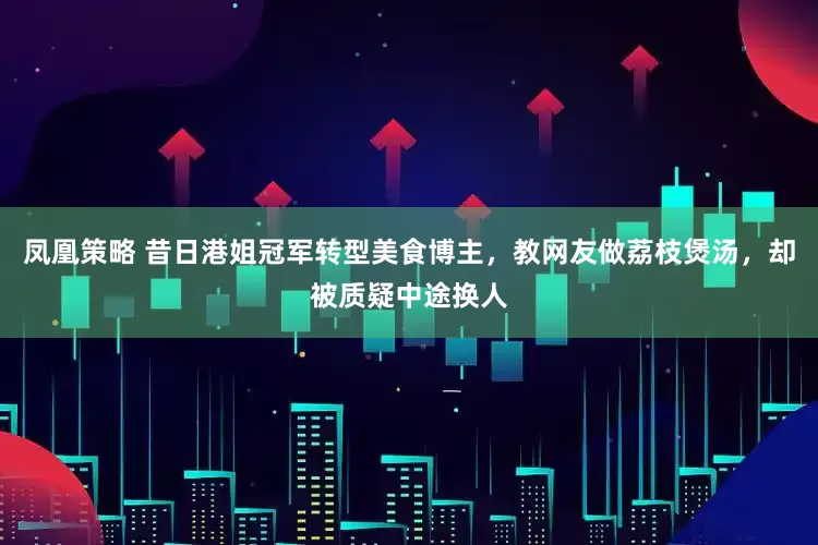 凤凰策略 昔日港姐冠军转型美食博主，教网友做荔枝煲汤，却被质疑中途换人