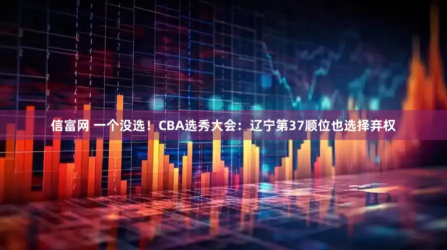 信富网 一个没选！CBA选秀大会：辽宁第37顺位也选择弃权