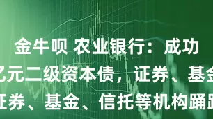 金牛呗 农业银行：成功发行600亿元二级资本债，证券、基金、信托等机构踊跃参与