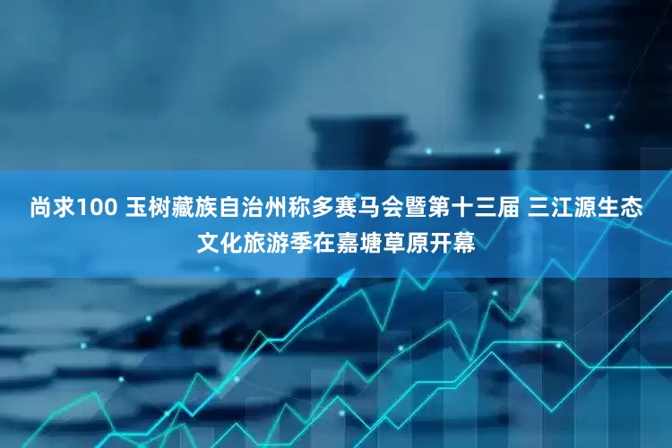 尚求100 玉树藏族自治州称多赛马会暨第十三届 三江源生态文化旅游季在嘉塘草原开幕