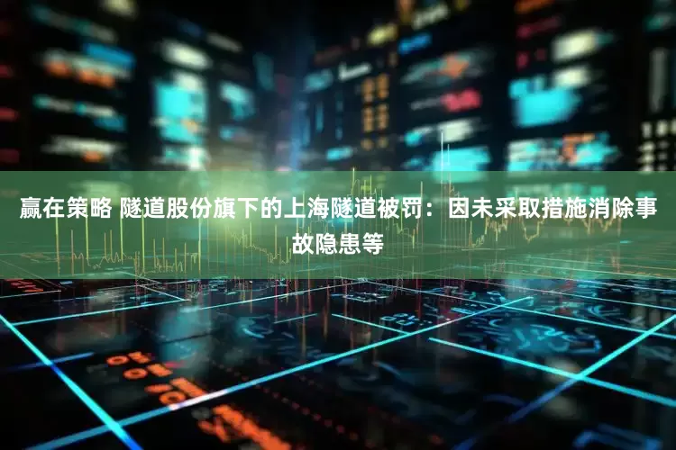 赢在策略 隧道股份旗下的上海隧道被罚：因未采取措施消除事故隐患等