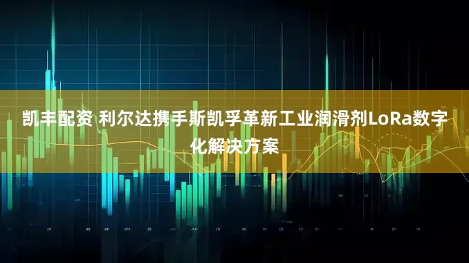 凯丰配资 利尔达携手斯凯孚革新工业润滑剂LoRa数字化解决方案