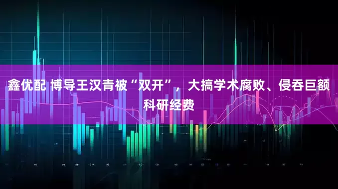 鑫优配 博导王汉青被“双开”，大搞学术腐败、侵吞巨额科研经费